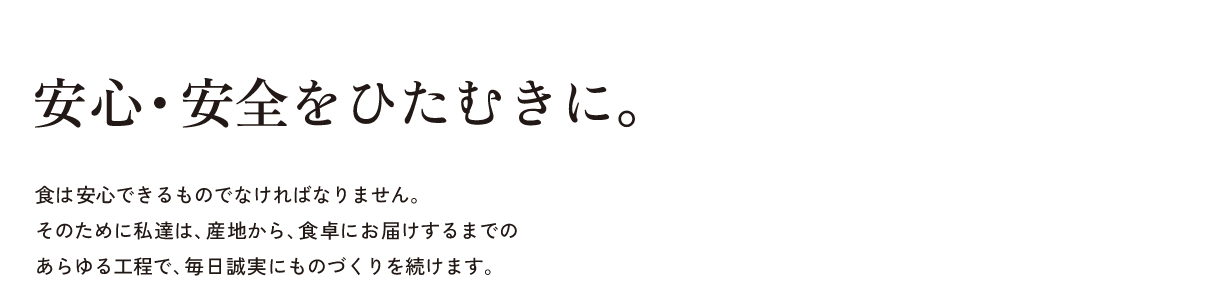 安心・安全をひたむきに。食は安心できるものでなければなりません。そのために私達は、産地から、食卓にお届けするまでのあらゆる工程で、毎日誠実にものづくりを続けます。