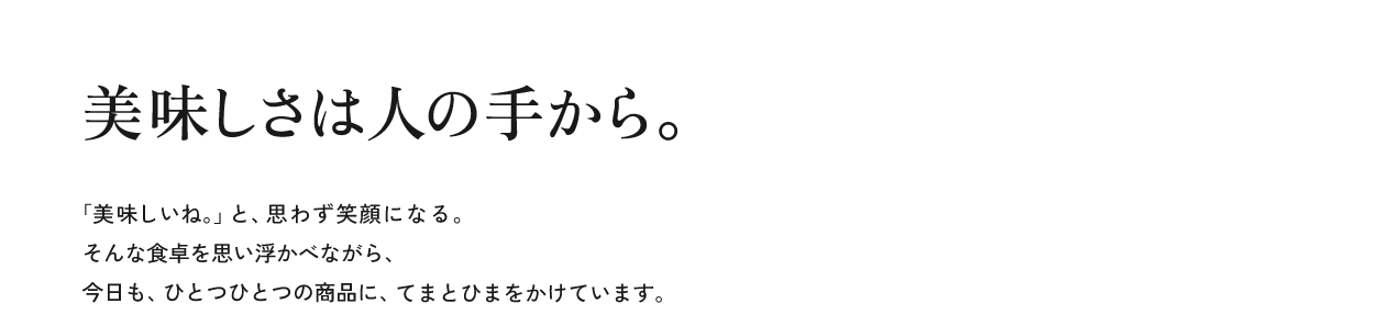 美味しさは人の手から。「美味しいね。」と、思わず笑顔になる。そんな食卓を思い浮かべながら、今日も、ひとつひとつの商品に、てまとひまをかけています。