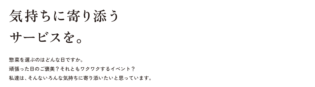 気持ちに寄り添うサービスを。惣菜を選ぶのはどんな日ですか。頑張った日のご褒美？それともワクワクするイベント？私達は、そんないろんな気持ちに寄り添いたいと思っています。