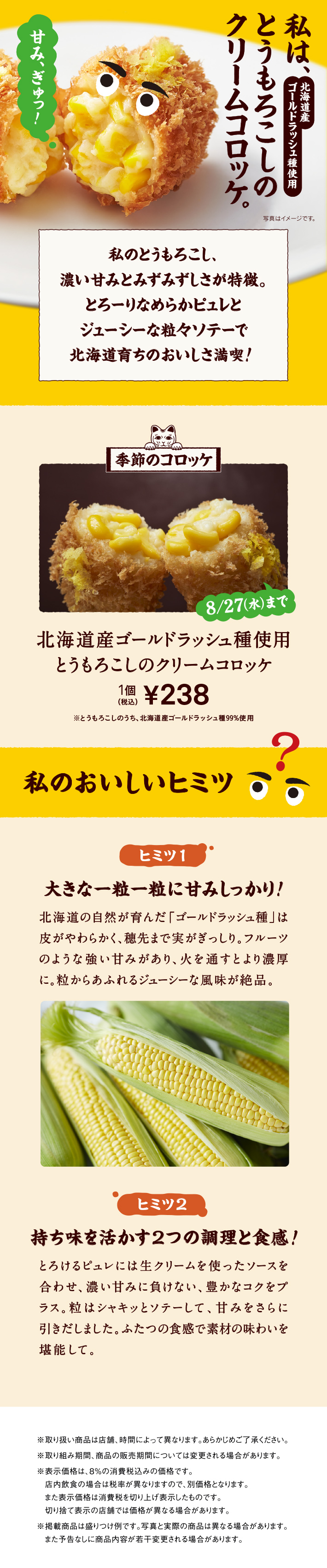 私は、北海道産ゴールドラッシュ種使用 とうもろこしのクリームコロッケ。 私のとうもろこし、濃い甘みとみずみずしさが特徴。とろーりなめらかピュレとジューシーな粒々ソテーで北海道育ちのおいしさ満喫! 季節のコロッケ 8/27（水）まで 北海道産ゴールドラッシュ種使用 とうもろこしのクリームコロッケ 1個 税込238円