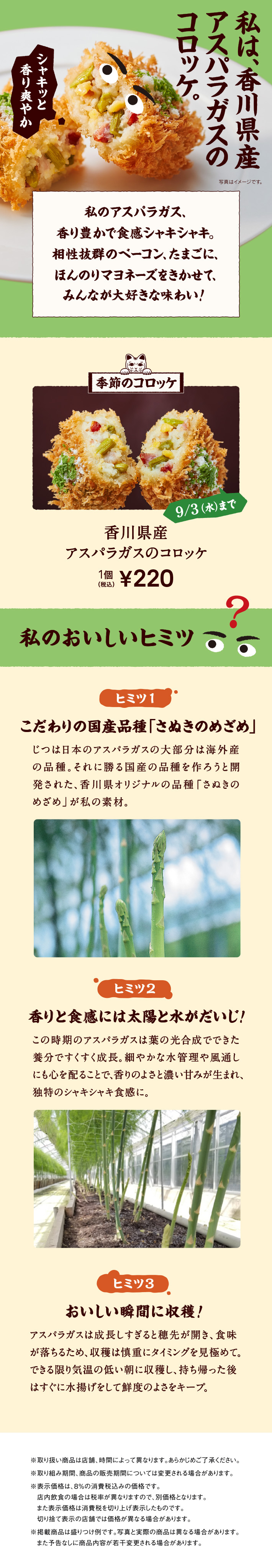 私は、香川県産アスパラガスのコロッケ。 私のアスパラガス、香り豊かで食感シャキシャキ。相性抜群のベーコン、たまごに、ほんのりマヨネーズをきかせて、みんなが大好きな味わい! 季節のコロッケ 9/3（水）まで 香川県産アスパラガスのコロッケ 1個 税込220円