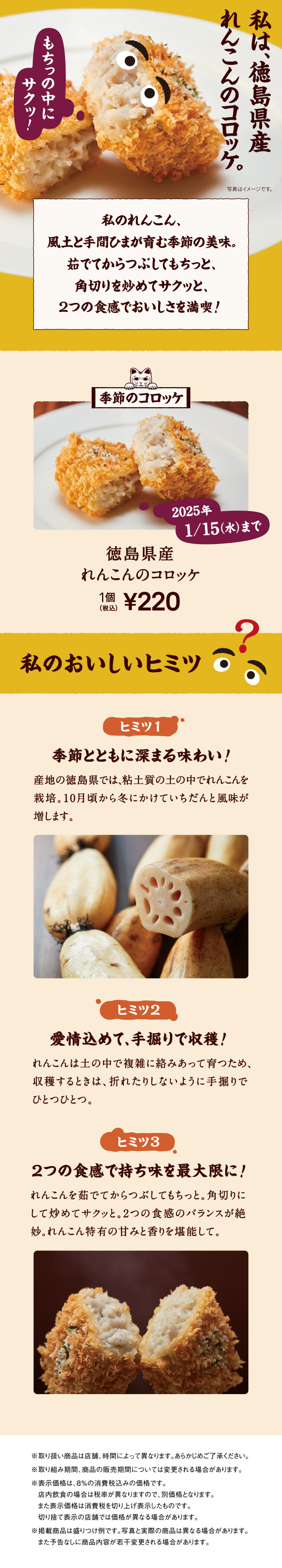 私は、徳島県産れんこんのコロッケ。 私のれんこん、風土と手間ひまが育む季節の美味。茹でてからつぶしてもちっと、角切りを炒めてサクッと、2つの食感でおいしさを満喫！ 季節のコロッケ 2025年 1/15（水）まで 徳島県産れんこんのコロッケ 1個 税込220円
