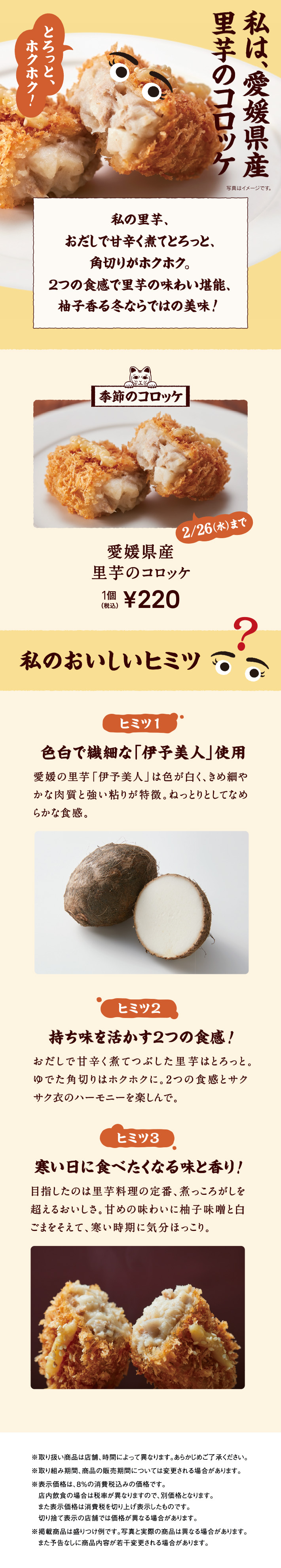 私は、愛媛県産里芋のコロッケ。 私の里芋、おだしで甘辛く煮てとろっと、角切りがホクホク。2つの食感で里芋の味わい堪能、柚子香る冬ならではの美味！ 季節のコロッケ 2025年 2/26（水）まで 愛媛県産里芋のコロッケ 1個 税込220円