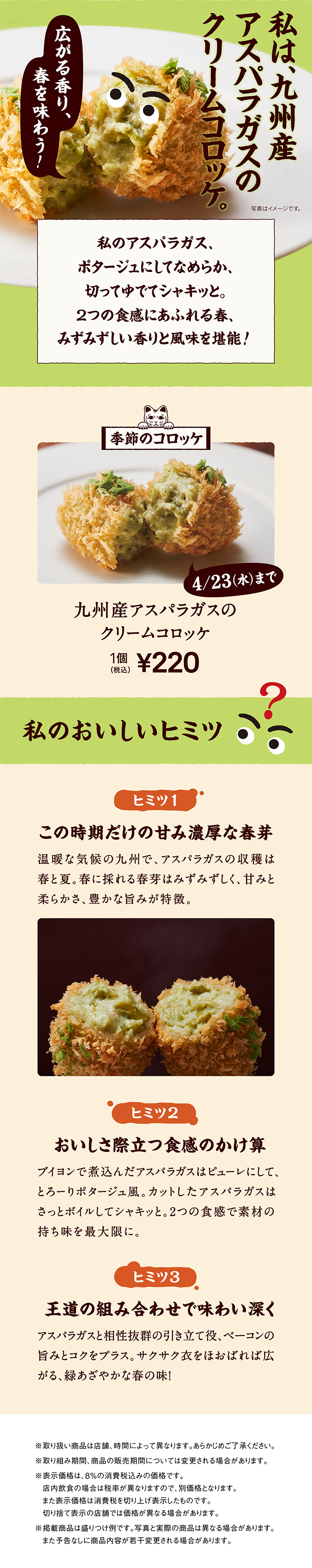 私は、九州産アスパラガスのクリームコロッケ。私のアスパラガス、ポタージュにしてなめらか、切ってゆでてシャキッと。2つの食感にあふれる春、みずみずしい香りと風味を堪能! 季節のコロッケ 4/23（水）まで 九州産アスパラガスのクリームコロッケ 1個 税込220円