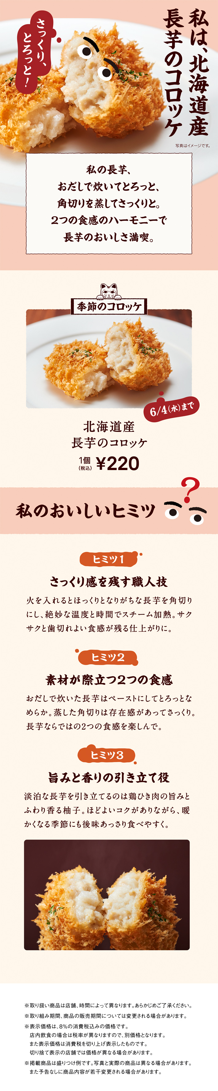 私は、北海道産長芋のコロッケ。私の長芋、おだしで炊いてとろっと、角切りを蒸してさっくりと。2つの食感のハーモニーで長芋のおいしさ満喫。 季節のコロッケ 6/4（水）まで 北海道産長芋のコロッケ 1個 税込220円