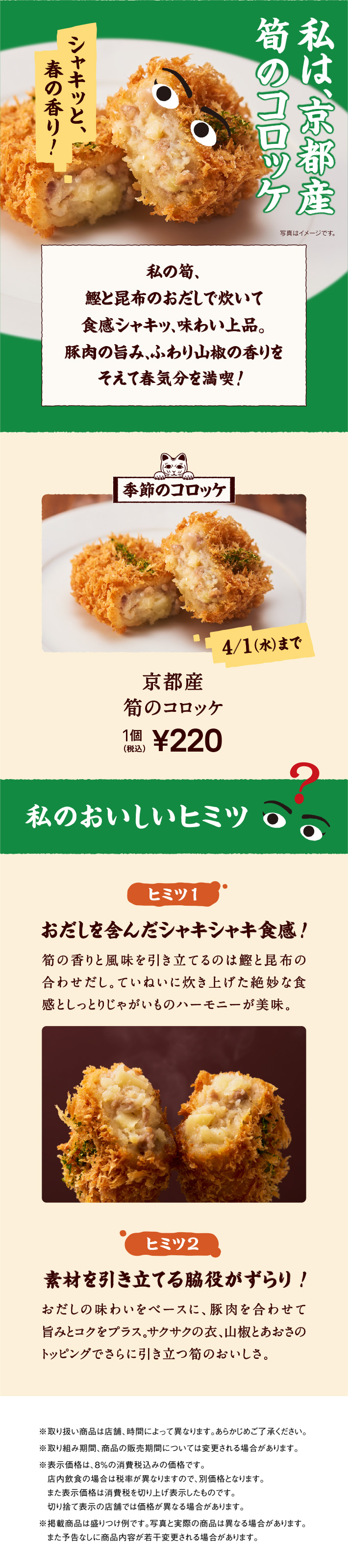 私は、京都産筍のコロッケ。私の筍、鰹と昆布のおだしで炊いて食感シャキッ、味わい上品。豚肉の旨み、ふわり山椒の香りをそえて春気分を満喫！ 季節のコロッケ 4/1（水）まで 京都産筍のコロッケ 1個 税込220円