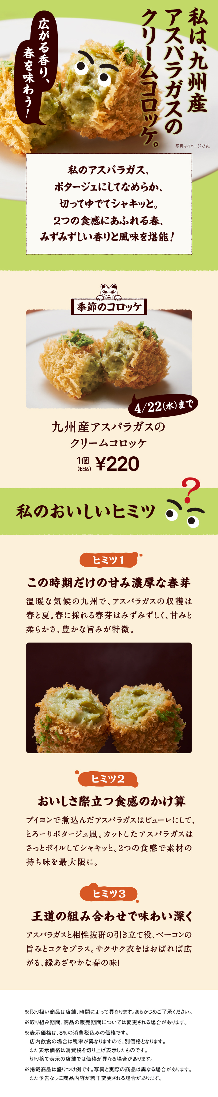 私は、九州産アスパラガスのクリームコロッケ。私のアスパラガス、ポタージュにしてなめらか、切ってゆでてシャキッと。2つの食感にあふれる春、みずみずしい香りと風味を堪能! 季節のコロッケ 4/22（水）まで 九州産アスパラガスのクリームコロッケ 1個 税込220円