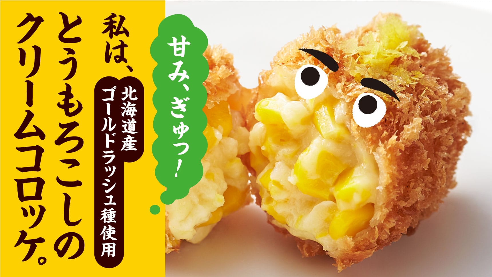 甘み、ぎゅっ！ 私は、北海道産ゴールドラッシュ種使用 とうもろこしのクリームコロッケ。