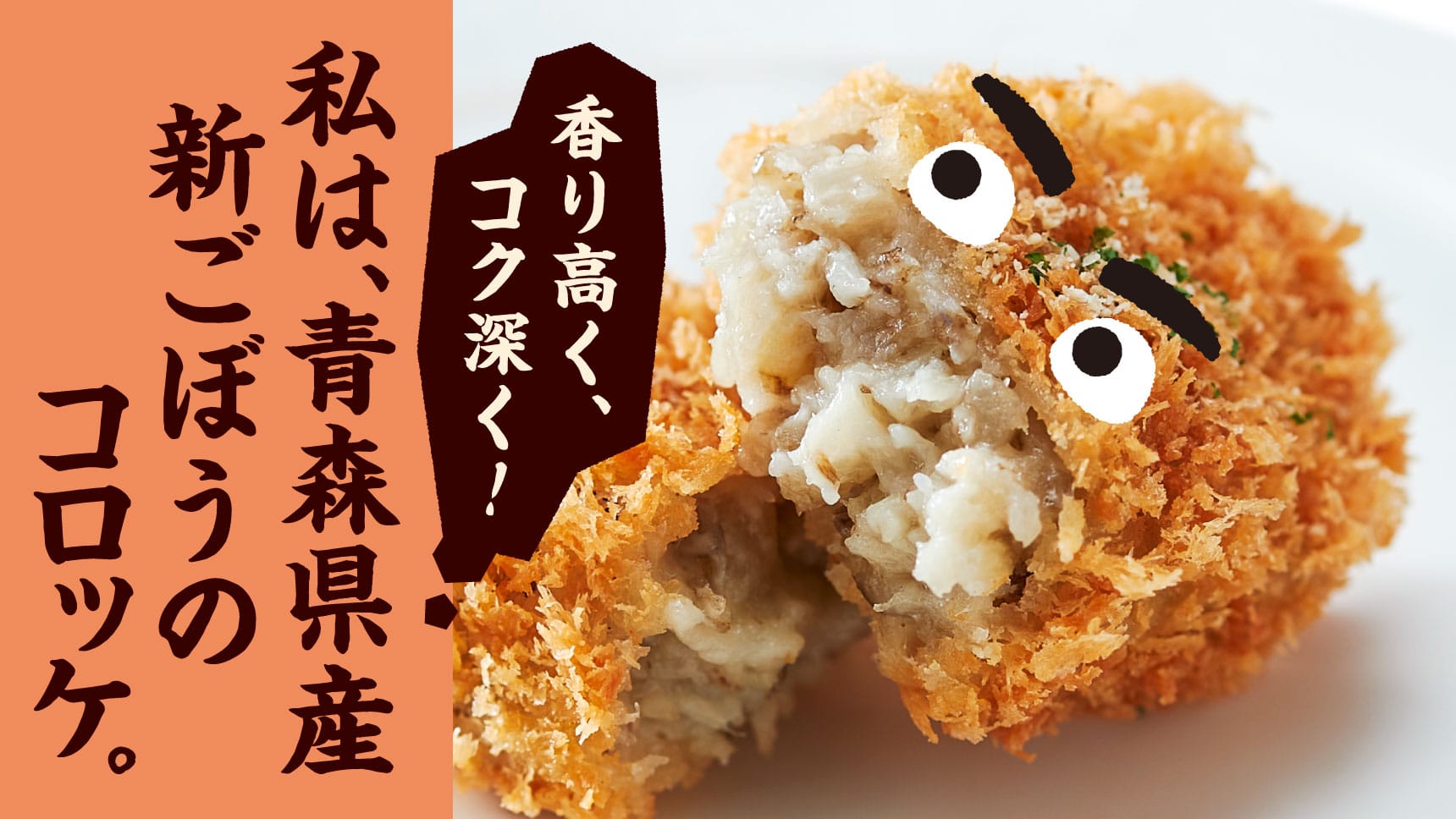 香り高く、コク深く！ 私は、青森県産新ごぼうのコロッケ。