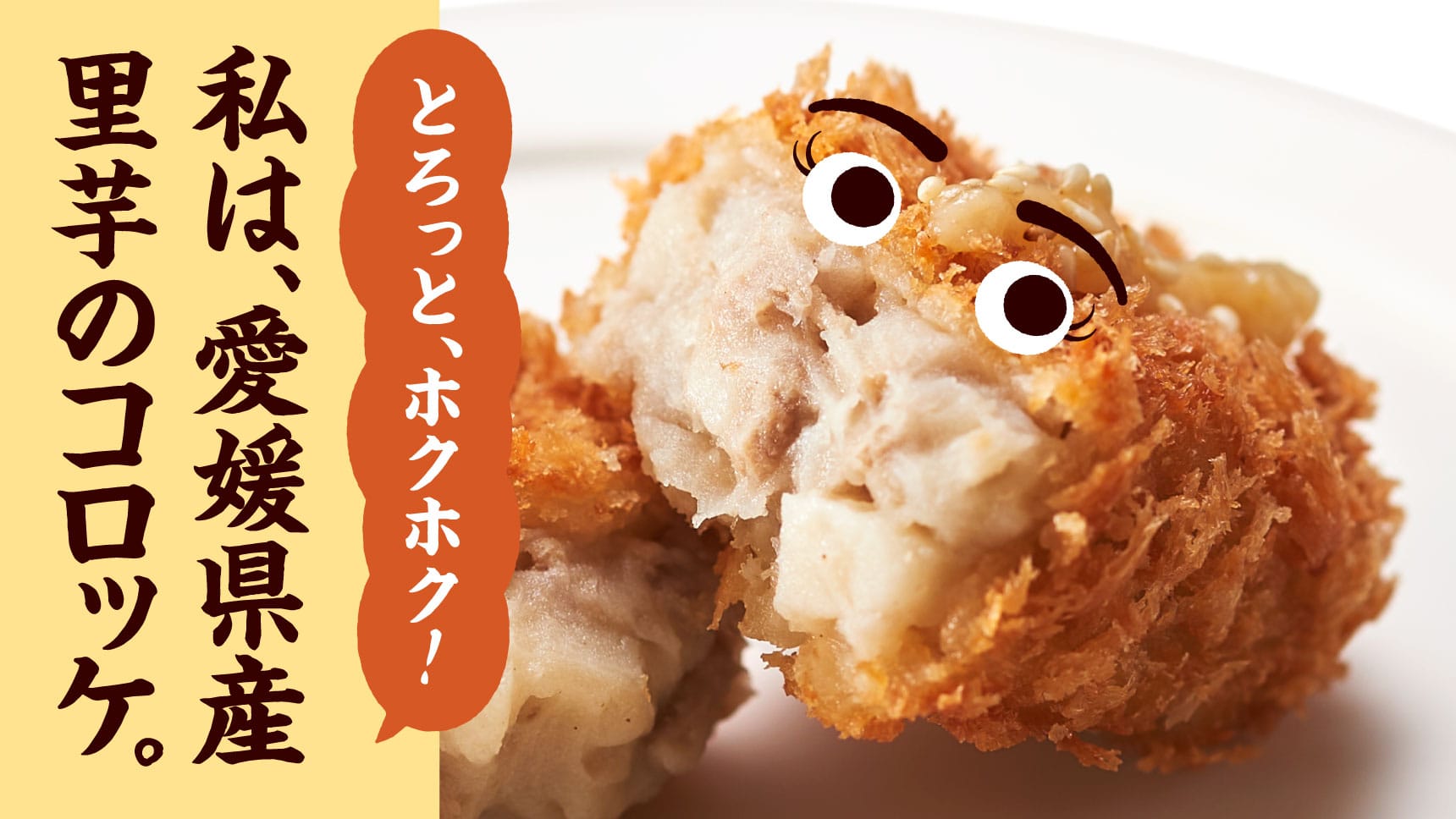 とろっと、ホクホク！ 私は、愛媛県産里芋のコロッケ。