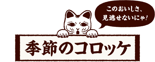 このおいしさ、見逃せないにゃ！ 季節のコロッケ