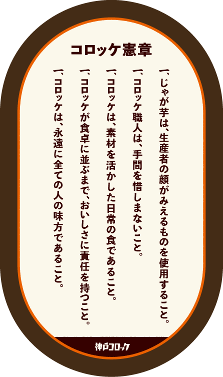 コロッケ憲章 一.じゃが芋は、生産者の顔がみえるものを使用すること。 一.コロッケ職人は、手間を惜しまないこと。 一.コロッケは、素材を活かした日常の食であること。 一.コロッケが食卓に並ぶまで、おいしさに責任を持つこと。 一.コロッケは、永遠に全ての人の味方であること。 神戸コロッケ