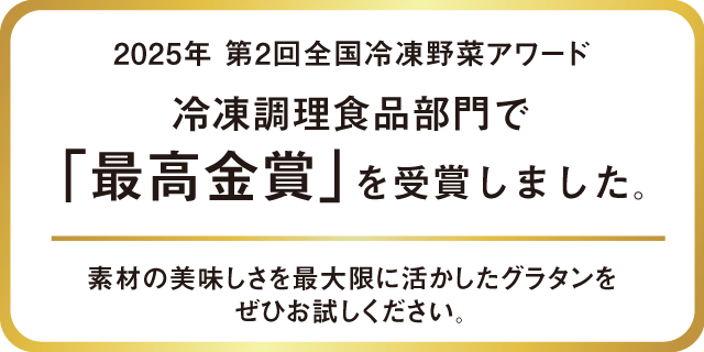 2025年 第2回全国冷凍野菜アワード 冷凍調理食品部門で「最高金賞」を受賞しました。素材の美味しさを最大限に活かしたグラタンをぜひお試しください。