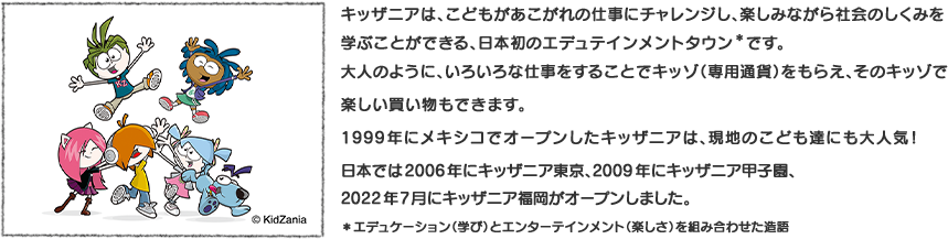 &copyright;キッザニアは、こどもがあこがれの仕事にチャレンジし、楽しみながら社会のしくみを学ぶことができる、日本初のエデュテインメントタウン＊です。大人のように、いろいろな仕事をすることでキッゾ（専用通貨）をもらえ、そのキッゾで楽しい買い物もできます。1999年にメキシコでオープンしたキッザニアは、現地のこども達にも大人気！日本では2006年にキッザニア東京、2009年にキッザニア甲子園、2022年7月にキッザニア福岡がオープンしました。＊エデュケーション（学び）とエンターテインメント（楽しさ）を組み合わせた造語