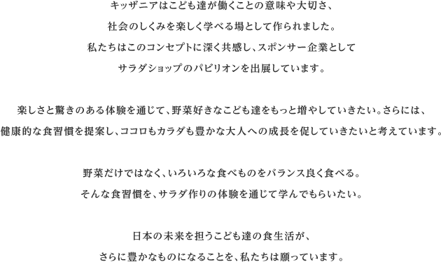 キッザニアはこども達が働くことの意味や大切さ、社会のしくみを楽しく学べる場として作られました。私たちはこのコンセプトに深く共感し、スポンサー企業としてサラダショップのパビリオンを出展しています。楽しさと驚きのある体験を通じて、野菜好きなこども達をもっと増やしていきたい。さらには、健康的な食習慣を提案し、ココロもカラダも豊かな大人への成長を促していきたいと考えています。野菜だけではなく、いろいろな食べものをバランス良く食べる。そんな食習慣を、サラダ作りの体験を通じて学んでもらいたい。日本の未来を担うこども達の食生活が、さらに豊かなものになることを、私たちは願っています。