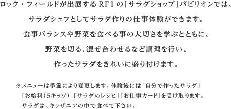 ロック・フィールドが出展するRF1の「サラダショップ」パビリオンでは、サラダシェフとしてサラダ作りの仕事体験ができます。食事バランスや野菜を食べる事の大切さを学ぶとともに、野菜を切る、混ぜ合わせるなど調理を行い、作ったサラダをきれいに盛り付けます。※メニューは季節により変更します。体験後には「自分で作ったサラダ」「お給料（５キッゾ）」「サラダのレシピ」「お仕事カード」を受け取ります。サラダは、キッザニアの中で食べて下さい。