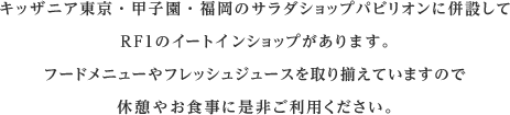 キッザニア東京・甲子園・福岡のサラダショップパビリオンに併設してRF1のイートインショップがあります。フードメニューやフレッシュジュースを取り揃えていますので休憩やお食事に是非ご利用ください。