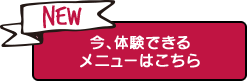 NEW 今、体験できるメニューはこちら